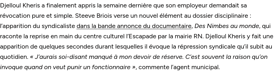 Djelloul Kheris a finalement appris la semaine dernière que son employeur demandait sa révocation pure et simple. Steeve Briois verse un nouvel élément au dossier disciplinaire : l’apparition du syndicaliste dans la bande annonce du documentaire, Des Nimbes au monde, qui raconte la reprise en main du centre culturel l’Escapade par la mairie RN. Djelloul Kheris y fait une apparition de quelques secondes durant lesquelles il évoque la répression syndicale qu’il subit au quotidien. « J’aurais soi-disant manqué à mon devoir de réserve. C’est souvent la raison qu’on invoque quand on veut punir un fonctionnaire », commente l’agent municipal.