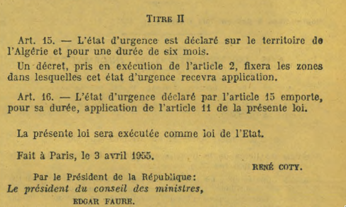 Art. 15. — L’état d’urgence est déclaré sur le territoire de
l’Algérie et pour une durée de six mois.
Un décret, pris en exécution de l’article 2, fixera les zones
dans lesquelles cet état d’urgence recevra application.
Art. 16. — L’état d’urgence déclaré par l’article 15 emporte,
pour sa durée, application de l’article 11 de la présente loi.
La présente loi sera exécutée comme loi de l’Etat.
Fait à Paris, le 3 avril 1955
Par le Président de la République René Coty
Le président du conseil des ministres
Edgar Faure
